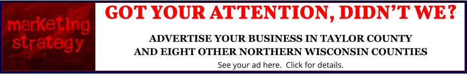 GOT YOUR ATTENTION, DIDNâ€™T WE?ADVERTISE YOUR BUSINESS IN TAYLOR COUNTYAND EIGHT OTHER NORTHERN WISCONSIN COUNTIES See your ad here.  Click for details.