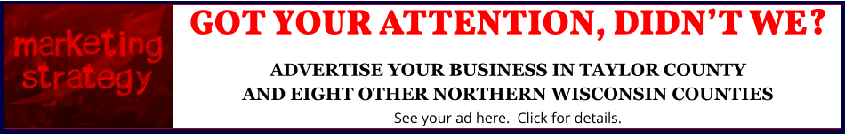 GOT YOUR ATTENTION, DIDN’T WE?ADVERTISE YOUR BUSINESS IN TAYLOR COUNTYAND EIGHT OTHER NORTHERN WISCONSIN COUNTIES See your ad here.  Click for details.